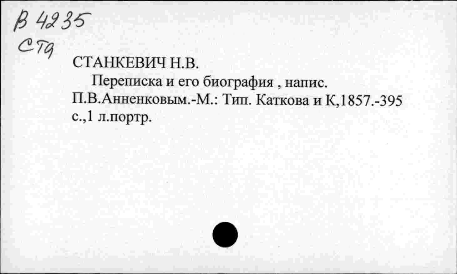 ﻿СТАНКЕВИЧ Н.В.
Переписка и его биография , напис.
П.В.Анненковым.-М.: Тип. Каткова и К, 1857.-395 с.,1 л.портр.